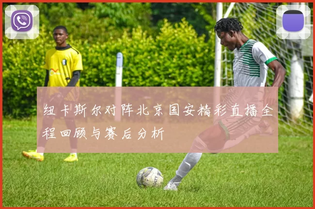 纽卡斯尔对阵北京国安精彩直播全程回顾与赛后分析