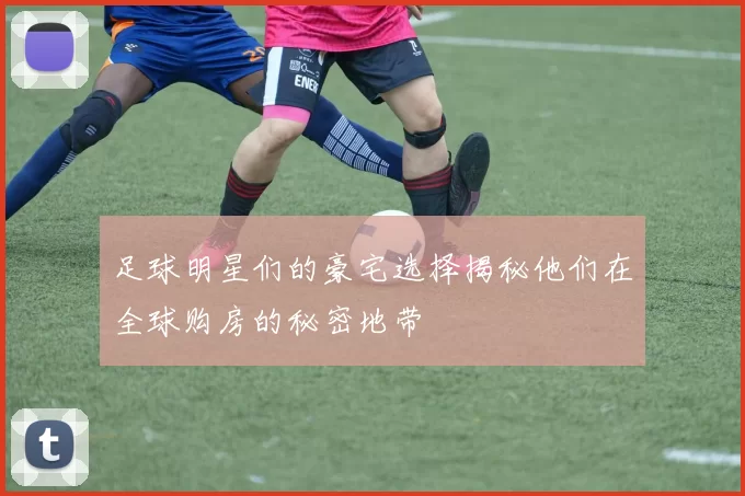 足球明星们的豪宅选择揭秘他们在全球购房的秘密地带