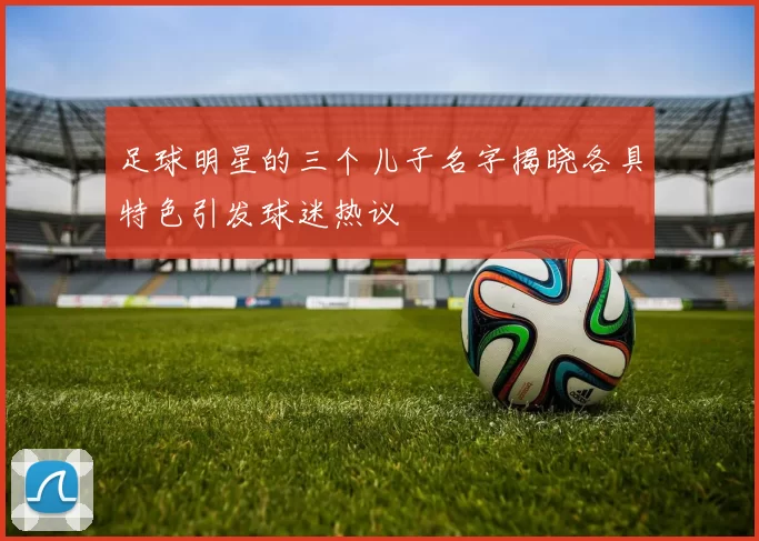 足球明星的三个儿子名字揭晓各具特色引发球迷热议