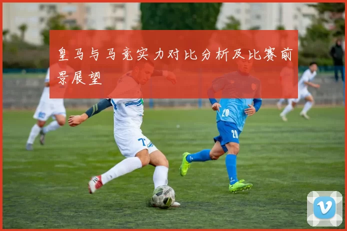 皇马与马竞实力对比分析及比赛前景展望