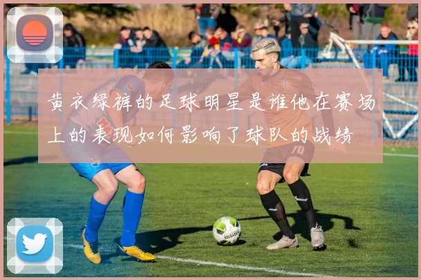 黄衣绿裤的足球明星是谁他在赛场上的表现如何影响了球队的战绩