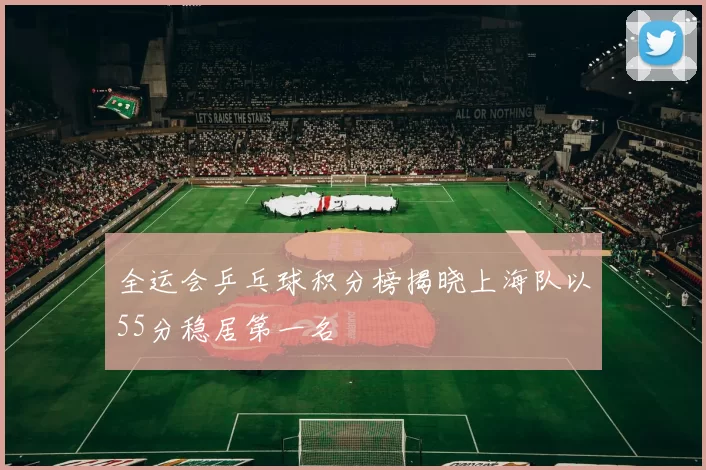 全运会乒乓球积分榜揭晓上海队以55分稳居第一名