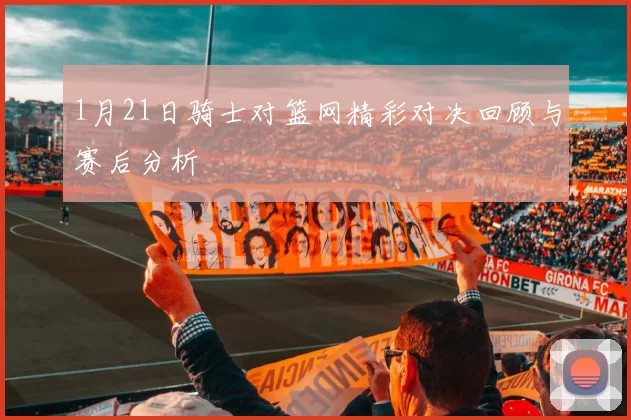 1月21日骑士对篮网精彩对决回顾与赛后分析