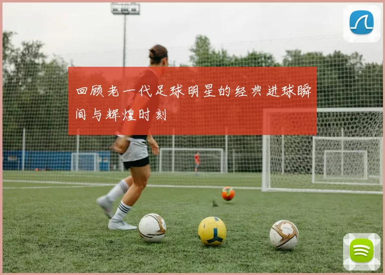回顾老一代足球明星的经典进球瞬间与辉煌时刻