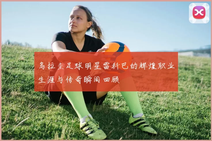 乌拉圭足球明星雷科巴的辉煌职业生涯与传奇瞬间回顾