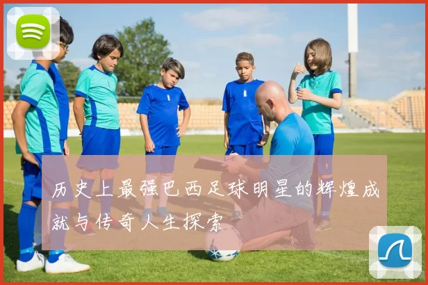历史上最强巴西足球明星的辉煌成就与传奇人生探索