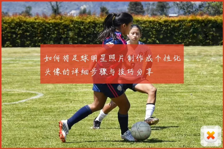 如何将足球明星照片制作成个性化头像的详细步骤与技巧分享