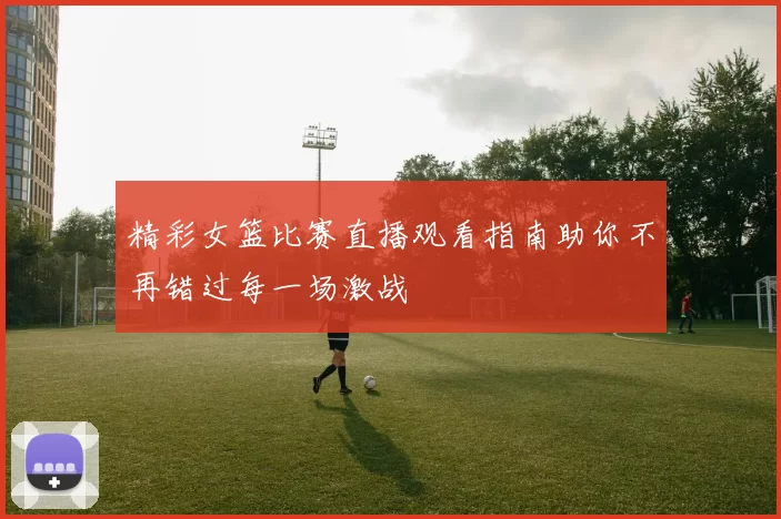 精彩女篮比赛直播观看指南助你不再错过每一场激战