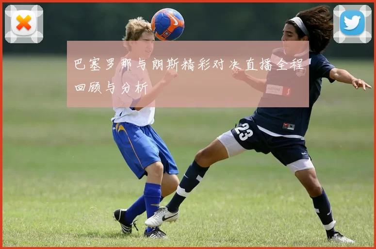 巴塞罗那与朗斯精彩对决直播全程回顾与分析