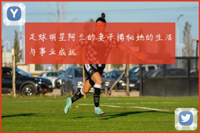 足球明星阿兰的妻子揭秘她的生活与事业成就