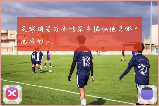 足球明星万齐的家乡揭秘他是哪个地方的人