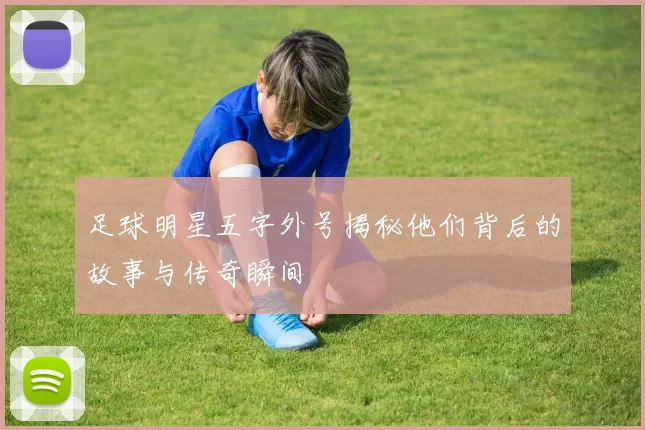 足球明星五字外号揭秘他们背后的故事与传奇瞬间