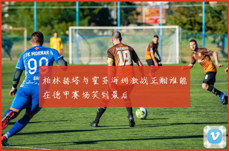 柏林赫塔与霍芬海姆激战正酣谁能在德甲赛场笑到最后