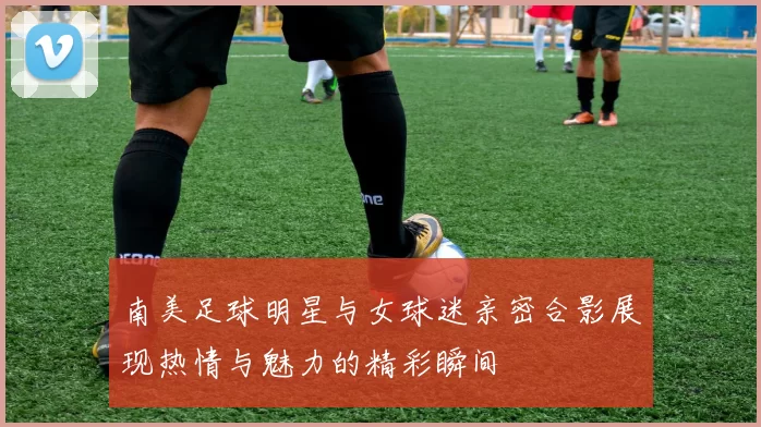 南美足球明星与女球迷亲密合影展现热情与魅力的精彩瞬间