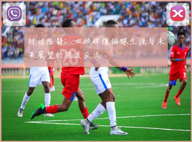 对话陈静：回顾辉煌排球生涯与未来展望的深度交流