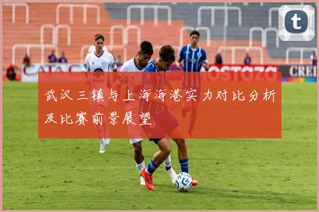 武汉三镇与上海海港实力对比分析及比赛前景展望