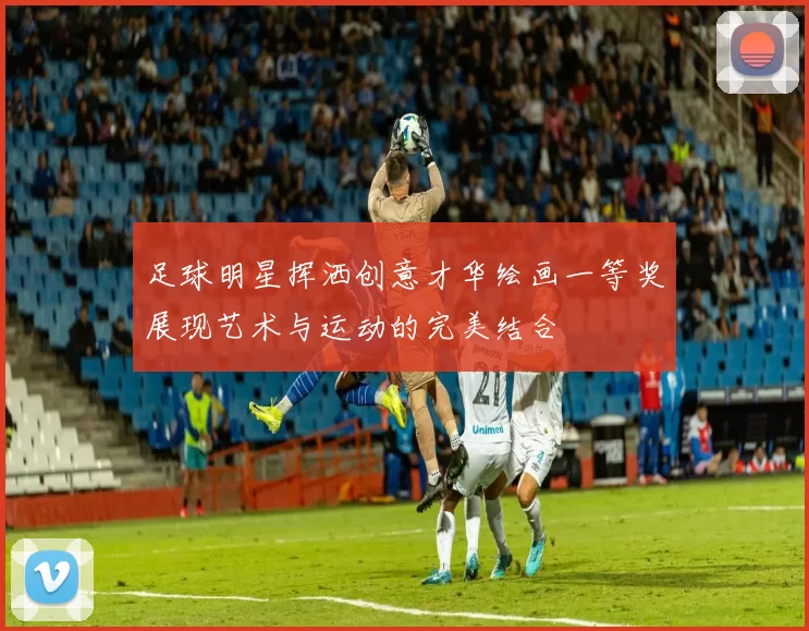 足球明星挥洒创意才华绘画一等奖展现艺术与运动的完美结合