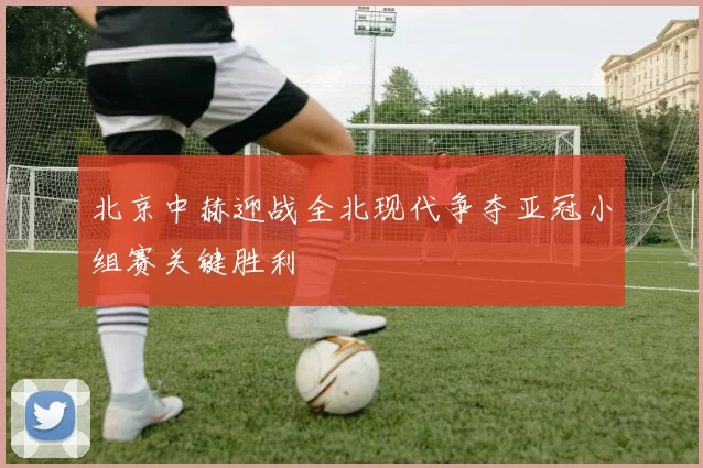 北京中赫迎战全北现代争夺亚冠小组赛关键胜利